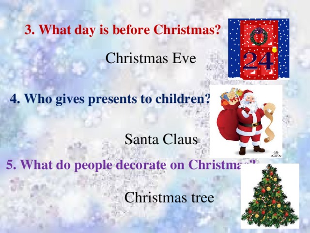 3. What day is before Christmas? Christmas Eve 4. Who gives presents to children? Santa Claus 5. What do people decorate on Christmas? Christmas tree