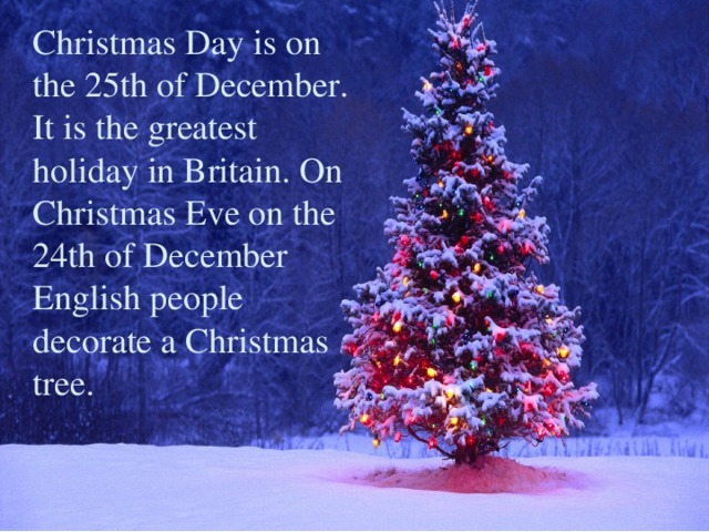 Christmas Day is on the 25th of December. It is the greatest holiday in Britain. On Christmas Eve on the 24th of December English people decorate a Christmas tree.