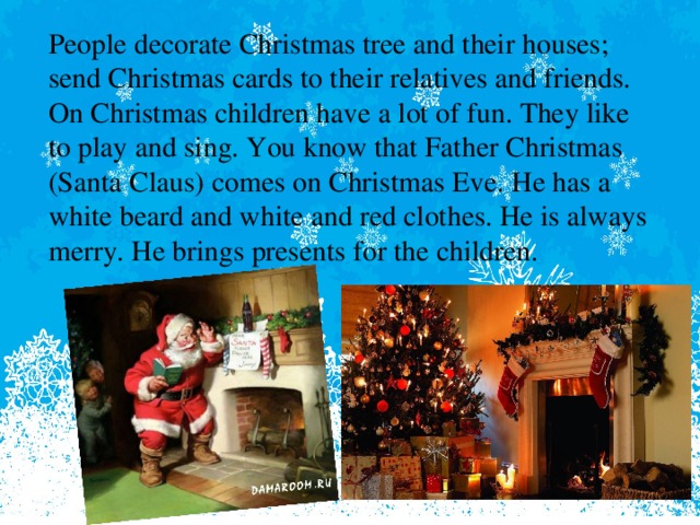 People decorate Christmas tree and their houses; send Christmas cards to their relatives and friends. On Christmas children have a lot of fun. They like to play and sing. You know that Father Christmas (Santa Claus) comes on Christmas Eve. He has a white beard and white and red clothes. He is always merry. He brings presents for the children.