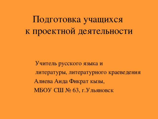 Подготовка учащихся  к проектной деятельности    Учитель русского языка и  литературы, литературного краеведения  Алиева Аида Фикрат кызы,  МБОУ СШ № 63, г.Ульяновск