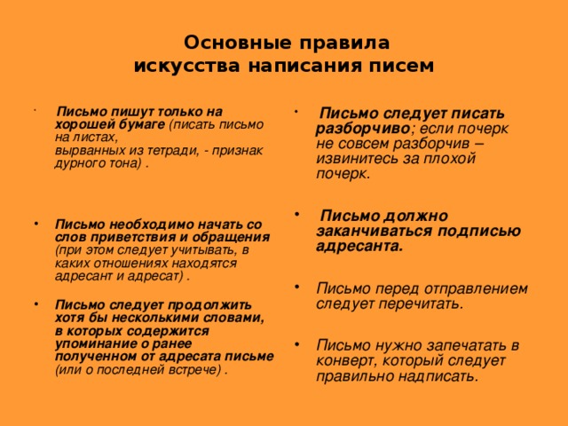 Основные правила  искусства написания писем  Письмо пишут только на хорошей бумаге (писать письмо на листах,  вырванных из тетради, - признак дурного тона) .     Письмо следует писать разборчиво ; если почерк не совсем разборчив –  извинитесь за плохой почерк.    Письмо должно заканчиваться подписью адресанта.  Письмо перед отправлением следует перечитать.  Письмо нужно запечатать в конверт, который следует правильно надписать.