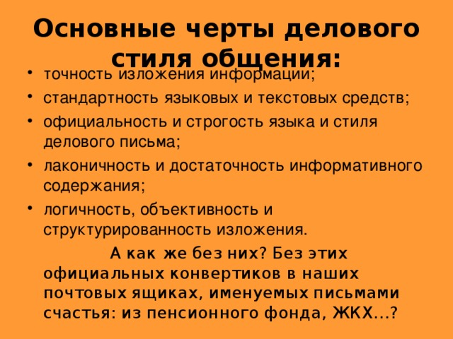 Основные черты делового стиля общения: точность изложения информации; стандартность языковых и текстовых средств; официальность и строгость языка и стиля делового письма; лаконичность и достаточность информативного содержания; логичность, объективность и структурированность изложения.  А как же без них? Без этих официальных конвертиков в наших почтовых ящиках, именуемых письмами счастья: из пенсионного фонда, ЖКХ…?