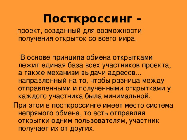 Посткроссинг -   проект, созданный для возможности  получения открыток со всего мира .  В основе принципа обмена открытками лежит единая база всех участников проекта, а также механизм выдачи адресов... направленный на то, чтобы разница между отправленными и полученными открытками у каждого участника была минимальной.  При этом в посткроссинге имеет место система непрямого обмена, то есть отправляя открытки одним пользователям, участник получает их от других.