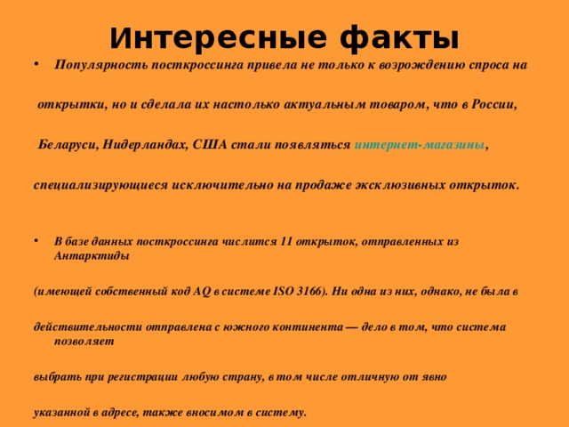 И нтересные факты   Популярность посткроссинга привела не только к возрождению спроса на   открытки, но и сделала их настолько актуальным товаром, что в России,   Беларуси, Нидерландах, США стали появляться интернет-магазины ,  специализирующиеся исключительно на продаже эксклюзивных открыток.   В базе данных посткроссинга числится 11 открыток, отправленных из Антарктиды  (имеющей собственный код AQ в системе ISO 3166). Ни одна из них, однако, не была в  действительности отправлена с южного континента — дело в том, что система позволяет  выбрать при регистрации любую страну, в том числе отличную от явно  указанной в адресе, также вносимом в систему.