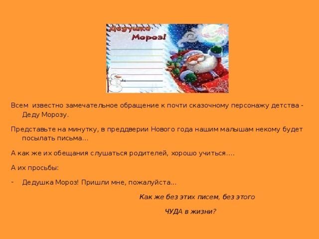 Всем известно замечательное обращение к почти сказочному персонажу детства - Деду Морозу. Представьте на минутку, в преддверии Нового года нашим малышам некому будет посылать письма… А как же их обещания слушаться родителей, хорошо учиться…. А их просьбы: Дедушка Мороз! Пришли мне, пожалуйста...  Как же без этих писем, без этого  ЧУДА в жизни?