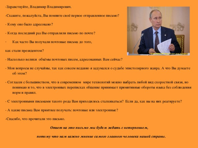 - Здравствуйте, Владимир Владимирович. -Скажите, пожалуйста, Вы помните своё первое отправленное письмо? - Кому оно было адресовано? - Когда последний раз Вы отправляли письмо по почте? Как часто Вы получали почтовые письма до того, как стали президентом? - Насколько велики объёмы почтовых писем, адресованных Вам сейчас? - Мои вопросы не случайны, так как совсем недавно я задумался о судьбе эпистолярного жанра. А что Вы думаете об этом? - Согласен с большинством, что в современном мире технологий можно выбрать любой вид скоростной связи, но понимаю и то, что в электронных переписках общение принимает примитивные обороты языка без соблюдения норм и правил. - С электронными письмами такого рода Вам приходилось сталкиваться? Если да, как вы на них реагируете? - А какие письма Вам приятнее получать: почтовые или электронные? -Спасибо, что прочитали это письмо.  Ответ на это письмо мы будем ждать с нетерпением,  потому что нам важно мнение самого главного человека нашей страны.