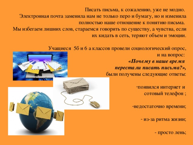 Писать письма, к сожалению, уже не модно. Электронная почта заменила нам не только перо и бумагу, но и изменила полностью наше отношение к понятию письма. Мы избегаем лишних слов, стараемся говорить по существу, а чувства, если их кидать в сеть, теряют объем и эмоции. Учащиеся 5б и 6 а классов провели социологический опрос, и на вопрос: «Почему в наше время перестали писать письма?»,  были получены следующие ответы: появился интернет и сотовый телефон ; недостаточно времени;   из-за ритма жизни;  - просто лень;    -