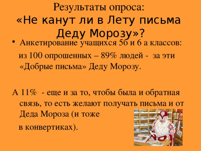 Результаты опроса:   «Не канут ли в Лету письма Деду Морозу»? Анкетирование учащихся 5б и 6 а классов:  из 100 опрошенных – 89% людей - за эти «Добрые письма» Деду Морозу. А 11% - еще и за то, чтобы была и обратная связь, то есть желают получать письма и от Деда Мороза (и тоже   в конвертиках).