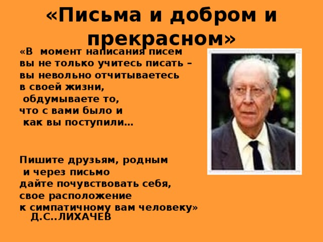 «Письма и добром и прекрасном» «В момент написания писем вы не только учитесь писать – вы невольно отчитываетесь в своей жизни,  обдумываете то, что с вами было и  как вы поступили…   Пишите друзьям, родным  и через письмо дайте почувствовать себя, свое расположение к симпатичному вам человеку»  Д.С..ЛИХАЧЕВ