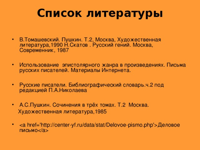 Список литературы   В.Томашевский. Пушкин. Т.2, Москва, Художественная литература,1990 Н.Скатов . Русский гений. Москва, Современник, 1987  Использование  эпистолярного жанра в произведениях. Письма русских писателей. Материалы Интернета.  Русские писатели. Библиографический словарь.ч.2 под редакцией П.А.Николаева  А.С.Пушкин. Сочинения в трёх томах. Т.2  Москва.  Художественная литература,1985