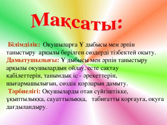 Білімділік:  Оқушыларға Ұ дыбысы мен әрпін таныстыру арқылы берілген сөздерді тізбектей оқыту. Дамытушылығы:  Ұ дыбысы мен әрпін таныстыру арқылы оқушылардың ойлау, есте сақтау қабілеттерін, танымдық іс - әрекеттерін, шығармашылығын, сөздік қорларын дамыту.  Тәрбиелігі:  Оқушыларды отан сүйгіштікке, ұқыптылыққа, сауаттылыққа, табиғатты қорғауға, оқуға дағдыландыру .