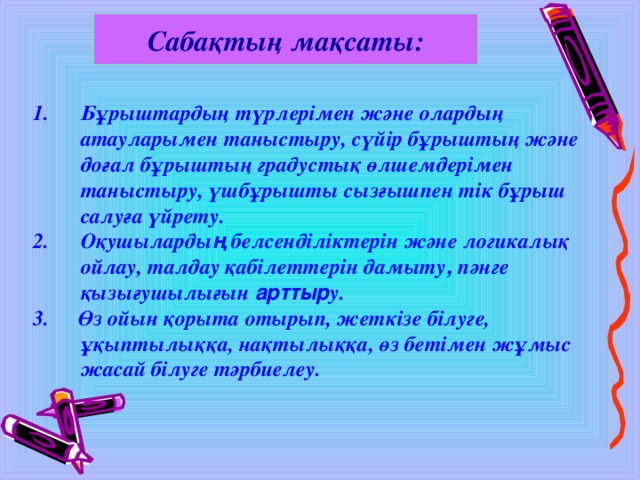 Сабақтың мақсаты: Бұрыштардың түрлерімен және олардың атауларымен таныстыру, сүйір бұрыштың және доғал бұрыштың градустық өлшемдерімен таныстыру, үшбұрышты сызғышпен тік бұрыш салуға үйрету. Оқушыларды ң  белсенділіктерін және логикалық ойлау, талдау қабілеттерін дамыту , пәнге қызығушылығын арттыр у. 3.  Өз ойын қорыта отырып, жеткізе білуге, ұқыптылыққа, нақтылыққа, өз бетімен жұмыс жасай білуге тәрбиелеу.