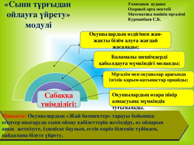 Уәлиханов ауданы Озерный орта мектебі Математика пәнінің мұғалімі Курманбаев С.Б. «Сыни тұрғыдан  ойлауға үйрету» модулі   Оқушылардың өздігінен жан-жақты білім алуға жағдай жасалады; Баламалы шешімдерді қабылдауға мүмкіндігі молаяды; Мұғалім мен оқушылар арасында ізгілік қарым-қатынастар орнайды;  Оқушылардың өзара пікір алмасуына мүмкіндік туғызылады. Сабаққа тиімділігі: Мақсаты: Оқушылардың «Жай бөлшектер » тарауы бойынша есептер шығаруда сыни ойлау қабілеттерін жетілдіру, өз ойларын анық жеткізуге, ізденіске баулып, естіп көріп білгенін түйіндеп, пайдалана білуге үйрету.