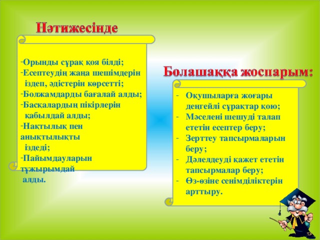 Орынды сұрақ қоя білді; Есептеудің жаңа шешімдерін  іздеп, әдістерін көрсетті; Болжамдарды бағалай алды; Басқалардың пікірлерін  қабылдай алды; Нақтылық пен анықтылықты  іздеді; Пайымдауларын тұжырымдай  алды.