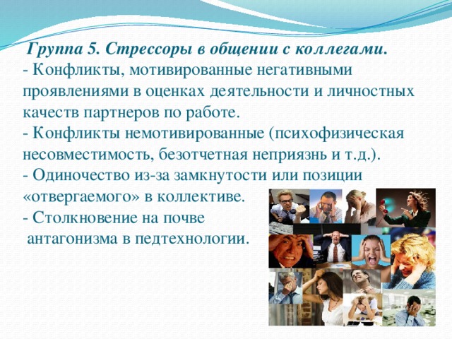 Группа 5. Стрессоры в общении с коллегами.  - Конфликты, мотивированные негативными проявлениями в оценках деятельности и личностных качеств партнеров по работе.  - Конфликты немотивированные (психофизическая несовместимость, безотчетная неприязнь и т.д.).  - Одиночество из-за замкнутости или позиции «отвергаемого» в коллективе.  - Столкновение на почве  антагонизма в педтехнологии.