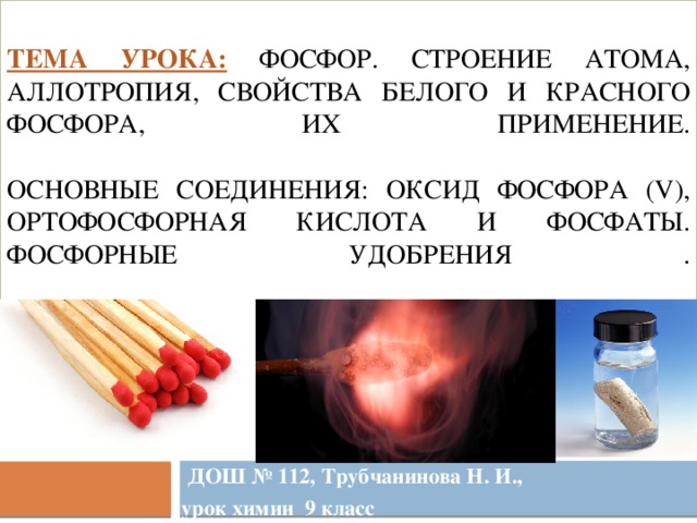 Тема урока:  Фосфор. Строение атома, аллотропия, свойства белого и красного фосфора, их применение.   Основные соединения: оксид фосфора (V), ортофосфорная кислота и фосфаты. Фосфорные удобрения .    ДОШ № 112, Трубчанинова Н. И., урок химии 9 класс