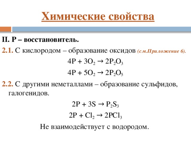 Химические свойства II. P – восстановитель. 2.1. С кислородом – образование оксидов (см.Приложение 6). 4P + 3О 2 → 2P 2 O 3 4P + 5О 2 → 2P 2 O 5 2.2. С другими неметаллами – образование сульфидов, галогенидов. 2P + 3S → P 2 S 3 2P + Сl 2 → 2PCl 3 Не взаимодействует с водородом.