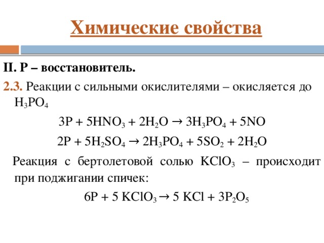 Химические свойства II. P – восстановитель. 2.3. Реакции с сильными окислителями – окисляется до H 3 PO 4 3P + 5HNО 3 + 2H 2 O → 3H 3 PO 4 + 5NO 2P + 5H 2 SО 4 → 2H 3 PO 4 + 5SO 2 + 2H 2 O Реакция с бертолетовой солью KClO 3 – происходит при поджигании спичек: 6P + 5 KClO 3 → 5 KCl + 3P 2 O 5