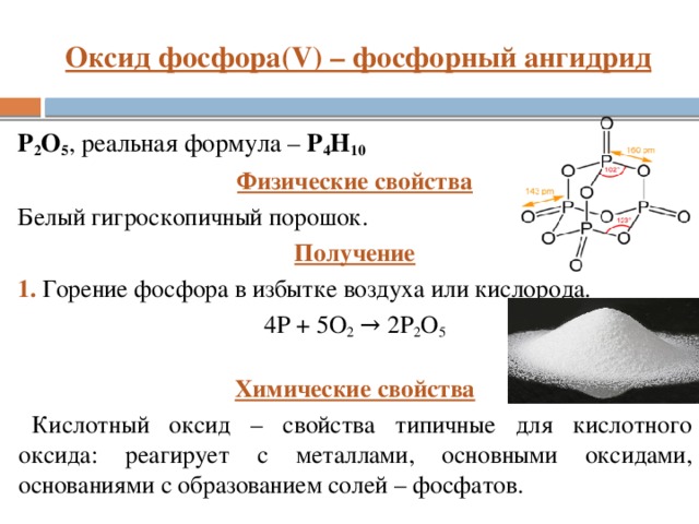 Оксид фосфора(V) – фосфорный ангидрид P 2 O 5 , реальная формула – P 4 H 10 Физические свойства Белый гигроскопичный порошок. Получение 1. Горение фосфора в избытке воздуха или кислорода. 4P + 5О 2 → 2P 2 O 5 Химические свойства Кислотный оксид – свойства типичные для кислотного оксида: реагирует с металлами, основными оксидами, основаниями с образованием солей – фосфатов.