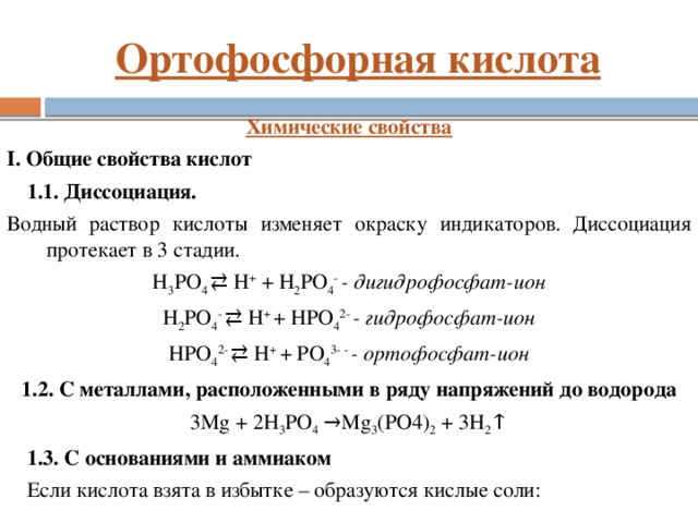Ортофосфорная кислота Химические свойства I. Общие свойства кислот 1.1. Диссоциация. Водный раствор кислоты изменяет окраску индикаторов. Диссоциация протекает в 3 стадии. H 3 PO 4 ⇄ H + + H 2 PO 4 - - дигидрофосфат-ион H 2 PO 4 - ⇄ H + + HPO 4 2- - гидрофосфат-ион HPO 4 2- ⇄ H + + PO 4 3- - - ортофосфат-ион 1.2. С металлами, расположенными в ряду напряжений до водорода 3Mg + 2H 3 PO 4 →Mg 3 (PO4) 2 + 3H 2 ↑ 1.3. C основаниями и аммиаком Если кислота взята в избытке – образуются кислые соли:
