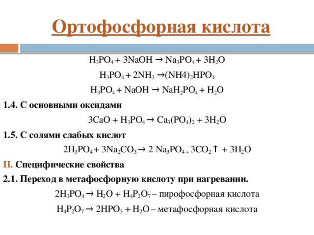 Ортофосфорная кислота H 3 PO 4 + 3NaOH → Na 3 PO 4 + 3H 2 O H 3 PO 4 + 2NH 3  →(NH4) 2 HPO 4 H 3 PO 4 + NaOH → NaH 2 PO 4 + H 2 O 1.4. C основными оксидами 3CaO + H 3 PO 4 → Са 3 (PO 4 ) 2 + 3H 2 O 1.5. C cолями слабых кислот 2H 3 PO 4 + 3Na 2 СO 3 → 2 Na 3 PO 4 + 3СО 2 ↑ + 3H 2 O II. Cпецифические свойства 2.1. Переход в метафосфорную кислоту при нагревании. 2H 3 PO 4 → H 2 O + H 4 P 2 O 7 – пирофосфорная кислота H 4 P 2 O 7 → 2HPO 3 + H 2 O  – метафосфорная кислота