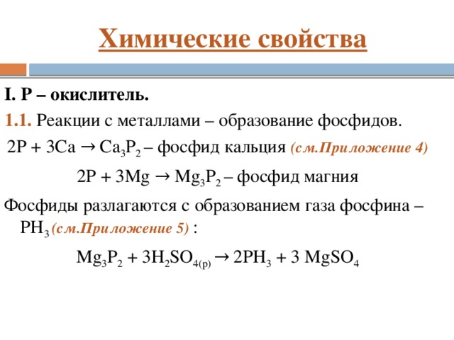 Химические свойства I. P – окислитель. 1.1. Реакции с металлами – образование фосфидов. 2P + 3Ca → Ca 3 P 2 – фосфид кальция (см.Приложение 4) 2P + 3Mg → Mg 3 P 2 – фосфид магния Фосфиды разлагаются с образованием газа фосфина – PH 3 (см.Приложение 5) : Mg 3 P 2 + 3H 2 SO 4(р) → 2PH 3 + 3 MgSO 4