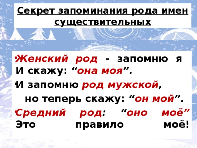 Женский род - запомню я  И скажу: “она моя”.  И запомню род мужской,  И опять скажу: “он мой”.  Средний род: “оно моё”  Это правило моё!   Секрет запоминания рода имен существительных Секрет запоминания рода имен существительных Женский род - запомню я  И скажу: “ она моя ”. И запомню род мужской ,  но теперь скажу: “ он мой ”.