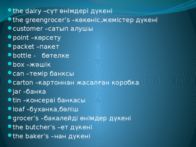 the dairy –сүт өнімдері дүкені the greengrocer’s –көкөніс,жемістер дүкені customer –сатып алушы point –көрсету packet –пакет bottle - бөтелке box –жәшік can –темір банксы carton –картоннан жасалған коробка jar –банка tin –консерві банкасы loaf –буханка,бәліш grocer’s –бакалейді өнімдер дүкені the butcher’s –ет дүкені the baker’s –нан дүкені