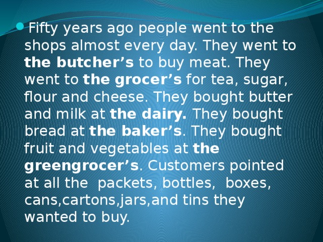 Fifty years ago people went to the shops almost every day. They went to the butcher’s to buy meat. They went to the  grocer’s for tea, sugar, flour and cheese. They bought butter and milk at the dairy. They bought bread at the baker’s . They bought fruit and vegetables at the greengrocer’s . Customers pointed at all the packets, bottles, boxes, cans,cartons,jars,and tins they wanted to buy.