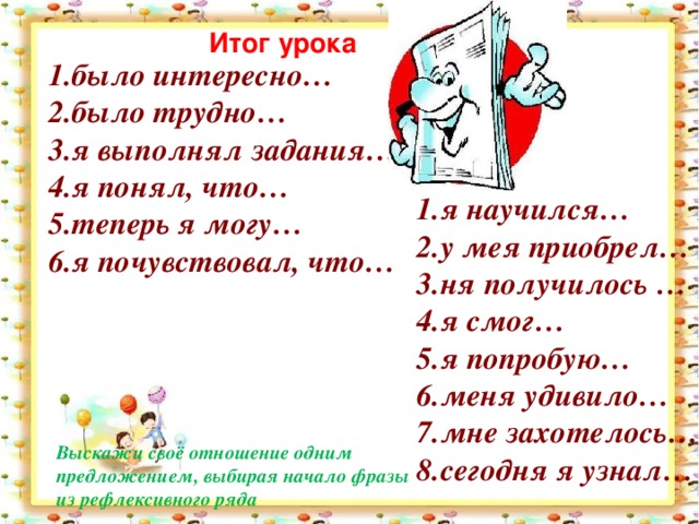 Итог урока было интересно… было трудно… я выполнял задания… я понял, что… теперь я могу… я почувствовал, что… я научился… у мея приобрел… ня получилось … я смог… я попробую… меня удивило… мне захотелось… сегодня я узнал… Выскажи своё отношение одним предложением, выбирая начало фразы из рефлексивного ряда