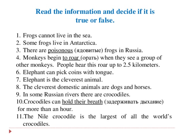 Read the information and decide if it is  true or false. Frogs cannot live in the sea. Some frogs live in Antarctica. There are poisonous ( ядовитые ) frogs in Russia. Monkeys begin to roar (орать) when they see a group of other monkeys. People hear this roar up to 2.5 kilometers. Elephant can pick coins with tongue. Elephant is the cleverest animal. The cleverest domestic animals are dogs and horses. In some Russian rivers there are crocodiles. Crocodiles can hold their breath ( задерживать  дыхание )  for more than an hour.