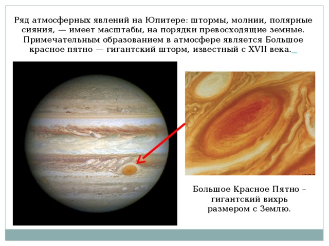 Ряд атмосферных явлений на Юпитере: штормы, молнии, полярные сияния, — имеет масштабы, на порядки превосходящие земные. Примечательным образованием в атмосфере является Большое красное пятно — гигантский шторм, известный с XVII века.  Большое Красное Пятно – гигантский вихрь размером с Землю.