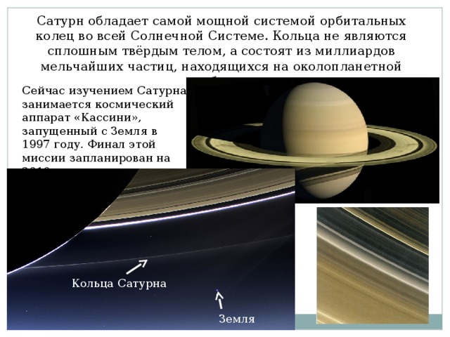 Сатурн обладает самой мощной системой орбитальных колец во всей Солнечной Системе. Кольца не являются сплошным твёрдым телом, а состоят из миллиардов мельчайших частиц, находящихся на околопланетной орбите. Сейчас изучением Сатурна занимается космический аппарат «Кассини», запущенный с Земля в 1997 году. Финал этой миссии запланирован на 2016 год. Кольца Сатурна Земля