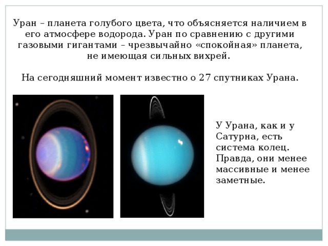 Уран – планета голубого цвета, что объясняется наличием в его атмосфере водорода. Уран по сравнению с другими газовыми гигантами – чрезвычайно «спокойная» планета, не имеющая сильных вихрей. На сегодняшний момент известно о 27 спутниках Урана. У Урана, как и у Сатурна, есть система колец. Правда, они менее массивные и менее заметные.