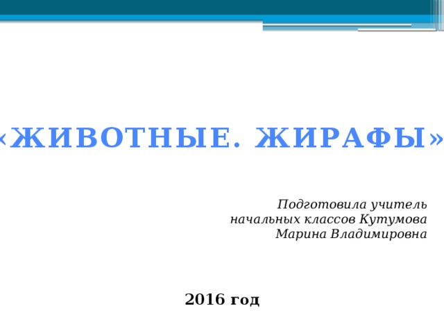 «ЖИВОТНЫЕ. ЖИРАФЫ» Подготовила учитель начальных классов Кутумова Марина Владимировна 2016 год