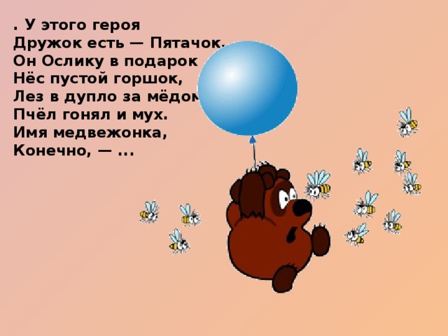 . У этого героя   Дружок есть — Пятачок,  Он Ослику в подарок  Нёс пустой горшок,  Лез в дупло за мёдом,  Пчёл гонял и мух.  Имя медвежонка,   Конечно, — ...