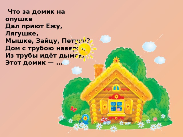   Что за домик на опушке  Дал приют Ежу, Лягушке,  Мышке, Зайцу, Петуху?  Дом с трубою наверху,  Из трубы идёт дымок.  Этот домик — ...