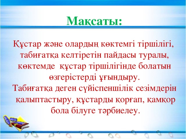 Мақсаты: Құстар және олардың көктемгі тіршілігі, табиғатқа келтіретін пайдасы туралы,  көктемде құстар тіршілігінде болатын өзгерістерді ұғындыру. Табиғатқа деген сүйіспеншілік сезімдерін  қалыптастыру, құстарды қорғап, қамқор  бола білуге тәрбиелеу.