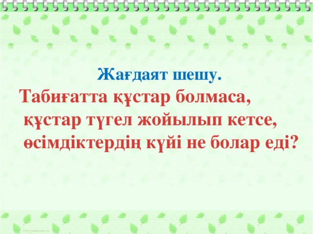 Жағдаят шешу. Табиғатта құстар болмаса,  құстар түгел жойылып кетсе,  өсімдіктердің күйі не болар еді?