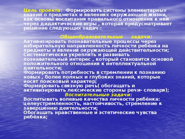 Цель проекта : Формировать системы элементарных знаний о предметах и явлениях окружающей жизни, как основы воспитания правильного отношения к ней через дидактические игры , которая предусматривает решение следующих задач :    Общеобразовательные задачи :   Активизировать познавательные процессы через избирательную направленность личности ребёнка на предметы и явления окружающей действительности;  Систематически укреплять и развивать познавательный интерес , который становится основой положительного отношения к интеллектуальной деятельности;  Формировать потребность в стремлении к познанию новых , более полных и глубоких знаний, которые носят поисковый характер;  Формировать связную речь( обогащать и активизировать лексические стороны речи- словаря);   Воспитательные задачи :  Воспитывать волевые качества личности ребёнка: целеустремленность, настойчивость, стремление к завершению деятельности;  Обогащать нравственные и эстетические чувства ребёнка;