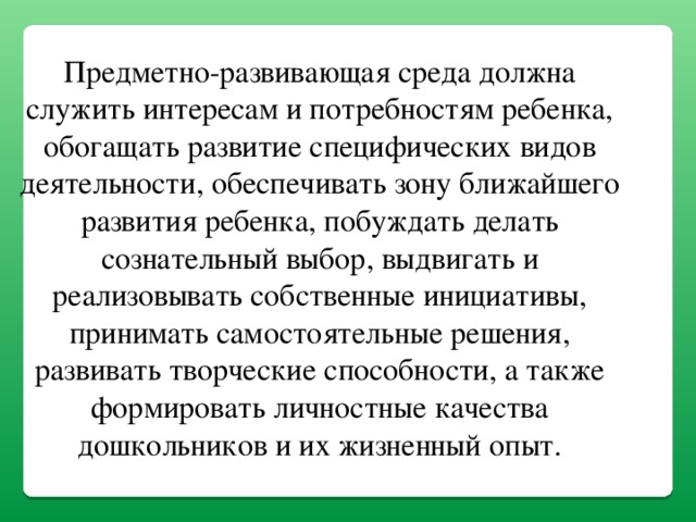 Предметно-развивающая среда должна служить интересам и потребностям ребенка, обогащать развитие специфических видов деятельности, обеспечивать зону ближайшего развития ребенка, побуждать делать сознательный выбор, выдвигать и реализовывать собственные инициативы, принимать самостоятельные решения, развивать творческие способности, а также формировать личностные качества дошкольников и их жизненный опыт.