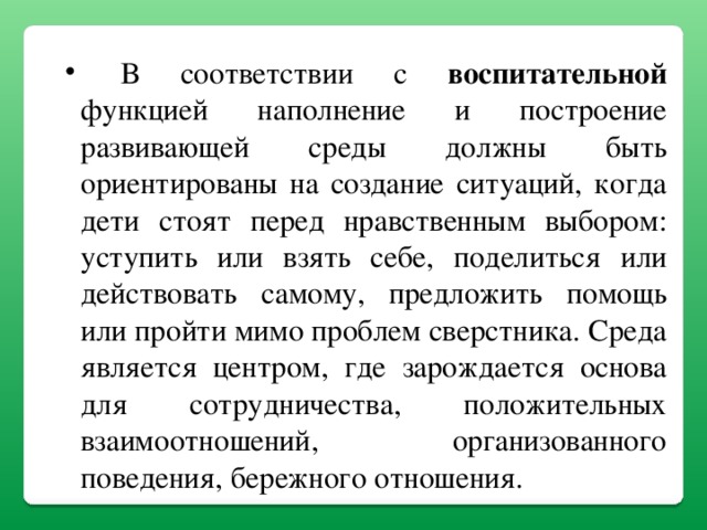 В соответствии с воспитательной функцией наполнение и построение развивающей среды должны быть ориентированы на создание ситуаций, когда дети стоят перед нравственным выбором: уступить или взять себе, поделиться или действовать самому, предложить помощь или пройти мимо проблем сверстника. Среда является центром, где зарождается основа для сотрудничества, положительных взаимоотношений, организованного поведения, бережного отношения.