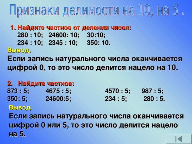 1.  Найдите частное от деления чисел:  280 : 10;  24600: 10;  30:10;   234 : 10;  2345 : 10;  350: 10. Вывод. Если запись натурального числа оканчивается цифрой 0, то это число делится нацело на 10. 2. Найдите частное: 873 : 5;  4675 : 5;   4570 : 5;  987 : 5; 350: 5;  24600:5;   234 : 5;  280 : 5. Вывод. Если запись натурального числа оканчивается цифрой 0 или 5, то это число делится нацело на 5.