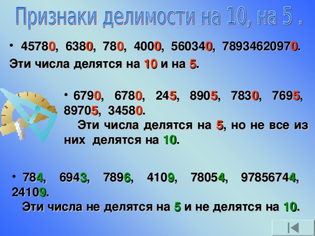 4578 0 , 638 0 , 78 0 , 400 0 , 56034 0 , 7893462097 0 . Эти числа делятся на 10 и на 5 .  679 0 , 678 0 , 24 5 , 890 5 , 783 0 , 769 5 , 8970 5 , 3458 0 .  Эти числа делятся на 5 , но не все из них делятся на 10 .  78 4 , 694 3 , 789 6 , 410 9 , 7805 4 , 9785674 4 , 2410 9 .