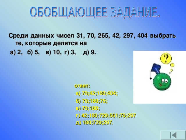 Среди данных чисел 31, 70, 265, 42, 297, 404 выбрать те, которые делятся на  а) 2,  б) 5,  в) 10,  г) 3,  д) 9. ответ:  а) 70;42;180;404; б) 70;180;75; в) 70;180; г) 42;180;729;561;75;297 д) 180;729;297.