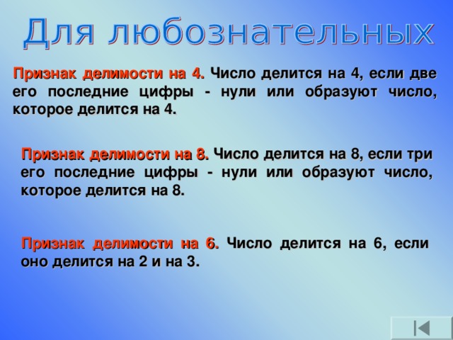 Признак делимости на 4. Число делится на 4, если две его последние цифры - нули или образуют число, которое делится на 4. Признак делимости на 8. Число делится на 8, если три его последние цифры - нули или образуют число, которое делится на 8. Признак делимости на 6. Число делится на 6, если оно делится на 2 и на 3.