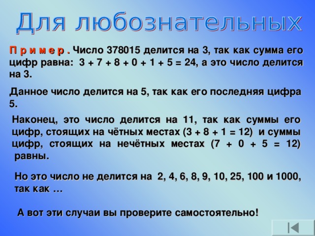 П р и м е р . Число 378015 делится на 3, так как сумма его цифр равна:  3 + 7 + 8 + 0 + 1 + 5 = 24, а это число делится на 3. Данное число делится на 5, так как его последняя цифра 5. Наконец, это число делится на 11, так как суммы его цифр, стоящих на чётных местах (3 + 8 + 1 = 12)  и суммы цифр, стоящих на нечётных местах (7 + 0 + 5 = 12)  равны. Но это число не делится на  2, 4, 6, 8, 9, 10, 25, 100 и 1000, так как …                        А вот эти случаи вы проверите самостоятельно!