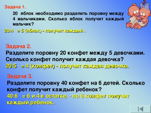 Задача 1.  20 яблок необходимо разделить поровну между 4 мальчиками. Сколько яблок получит каждый мальчик? 20:4 = 5 (яблок) - получит каждый .  Задача 2.  Разделите поровну 20 конфет между 5 девочками. Сколько конфет получит каждая девочка? 20:5 = 4 (конфет) - получит каждая девочка. Задача 3.  Разделите поровну 40 конфет на 6 детей. Сколько конфет получит каждый ребенок? 40:6 = 6 и 4 в остатке. - по 6 конфет получит каждый ребенок.