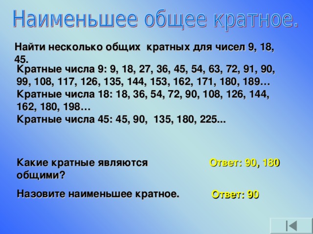 Найти несколько общих кратных для чисел 9, 18, 45. Кратные числа 9: 9, 18, 27, 36, 45, 54, 63, 72, 91, 90, 99, 108, 117, 126, 135, 144, 153, 162, 171, 180, 189…  Кратные числа 18: 18, 36, 54, 72, 90, 108, 126, 144, 162, 180, 198…  Кратные числа 45: 45, 90, 135, 180, 225... Какие кратные являются общими? Назовите наименьшее кратное. Ответ: 90, 180 Ответ: 90