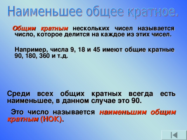     Общим кратным  нескольких чисел называется число, которое делится на каждое из этих чисел.   Например, числа 9, 18 и 45 имеют общие кратные 90, 180, 360 и т.д. Среди всех общих кратных всегда есть наименьшее, в данном случае это 90.  Это число называется наименьшим общим кратным (НОК).